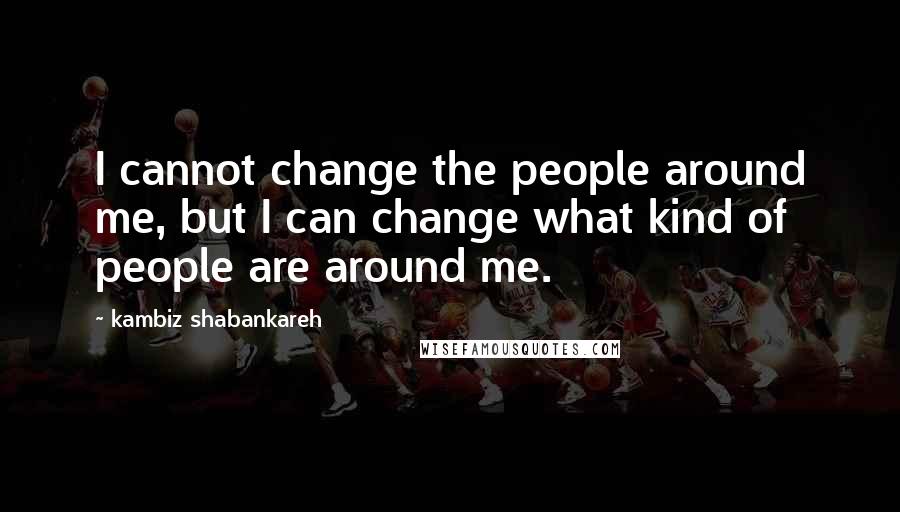 Kambiz Shabankareh Quotes: I cannot change the people around me, but I can change what kind of people are around me.