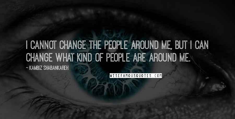 Kambiz Shabankareh Quotes: I cannot change the people around me, but I can change what kind of people are around me.