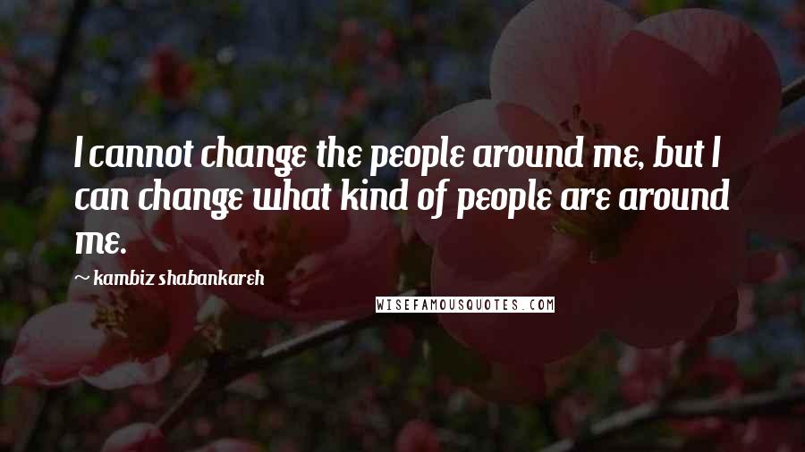 Kambiz Shabankareh Quotes: I cannot change the people around me, but I can change what kind of people are around me.