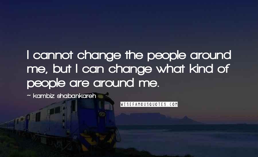 Kambiz Shabankareh Quotes: I cannot change the people around me, but I can change what kind of people are around me.