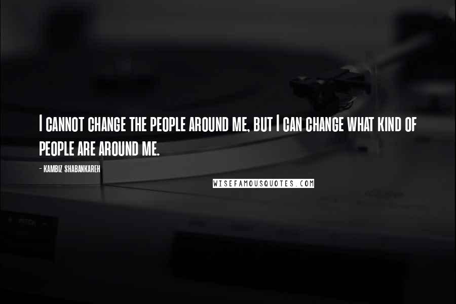 Kambiz Shabankareh Quotes: I cannot change the people around me, but I can change what kind of people are around me.