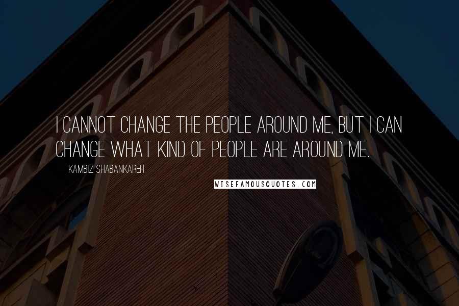 Kambiz Shabankareh Quotes: I cannot change the people around me, but I can change what kind of people are around me.