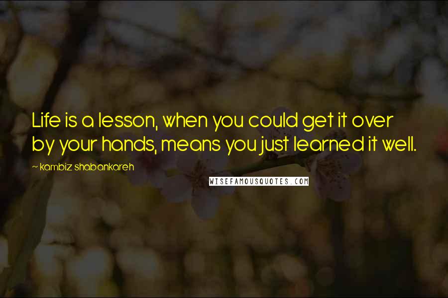 Kambiz Shabankareh Quotes: Life is a lesson, when you could get it over by your hands, means you just learned it well.