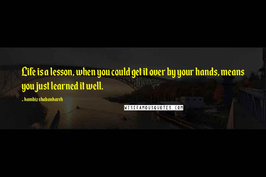 Kambiz Shabankareh Quotes: Life is a lesson, when you could get it over by your hands, means you just learned it well.