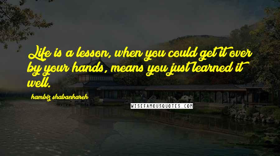 Kambiz Shabankareh Quotes: Life is a lesson, when you could get it over by your hands, means you just learned it well.