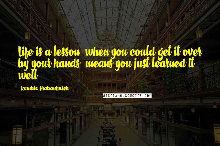 Kambiz Shabankareh Quotes: Life is a lesson, when you could get it over by your hands, means you just learned it well.