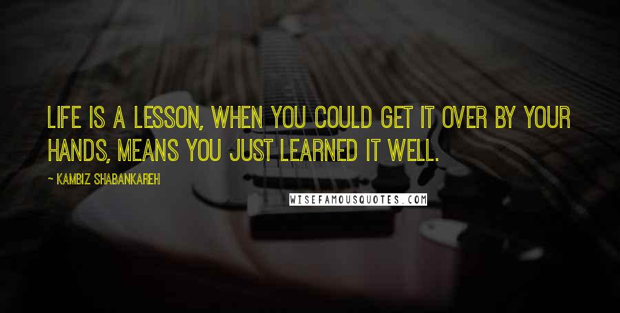 Kambiz Shabankareh Quotes: Life is a lesson, when you could get it over by your hands, means you just learned it well.