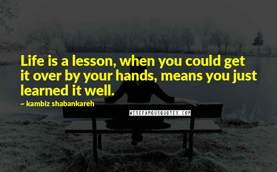 Kambiz Shabankareh Quotes: Life is a lesson, when you could get it over by your hands, means you just learned it well.