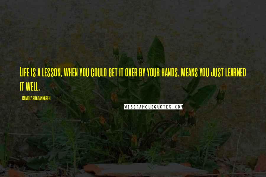 Kambiz Shabankareh Quotes: Life is a lesson, when you could get it over by your hands, means you just learned it well.