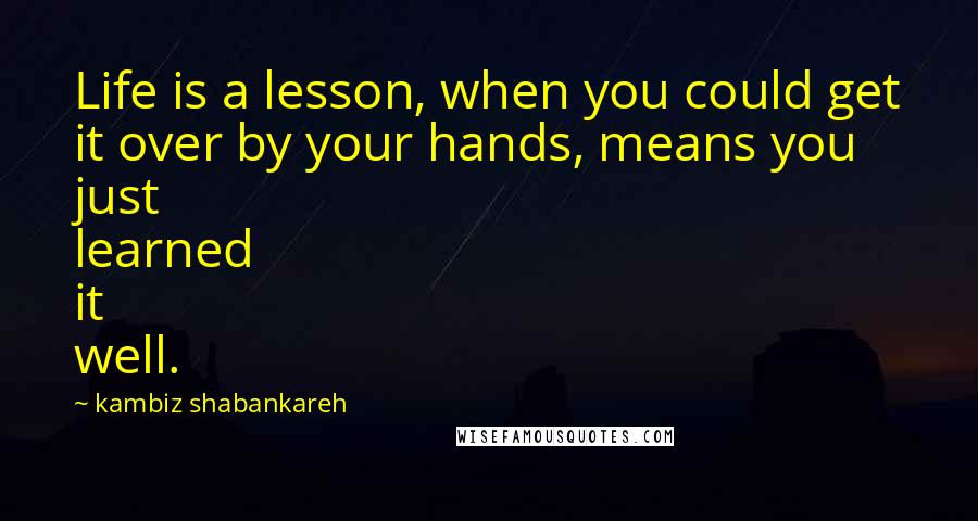 Kambiz Shabankareh Quotes: Life is a lesson, when you could get it over by your hands, means you just learned it well.