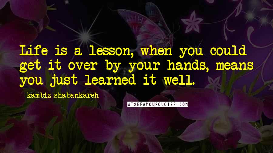 Kambiz Shabankareh Quotes: Life is a lesson, when you could get it over by your hands, means you just learned it well.