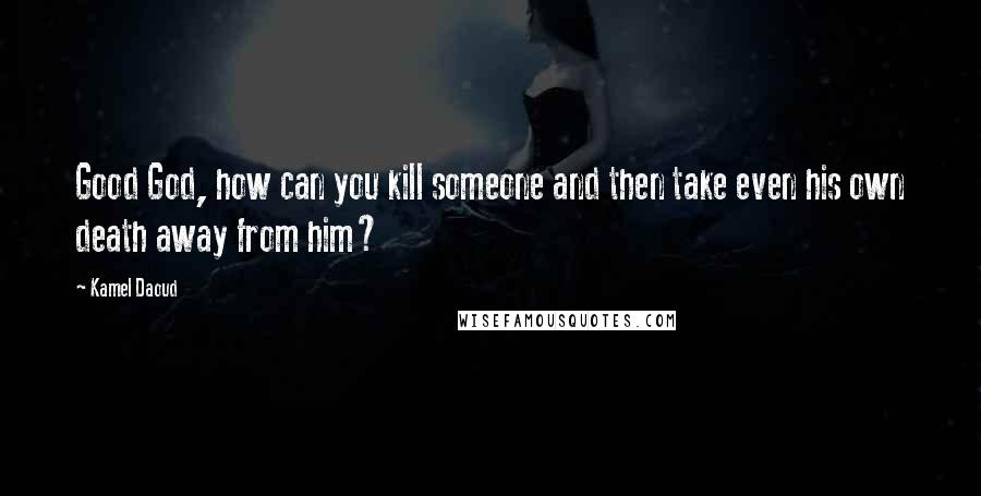 Kamel Daoud Quotes: Good God, how can you kill someone and then take even his own death away from him?