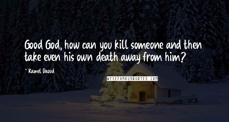 Kamel Daoud Quotes: Good God, how can you kill someone and then take even his own death away from him?