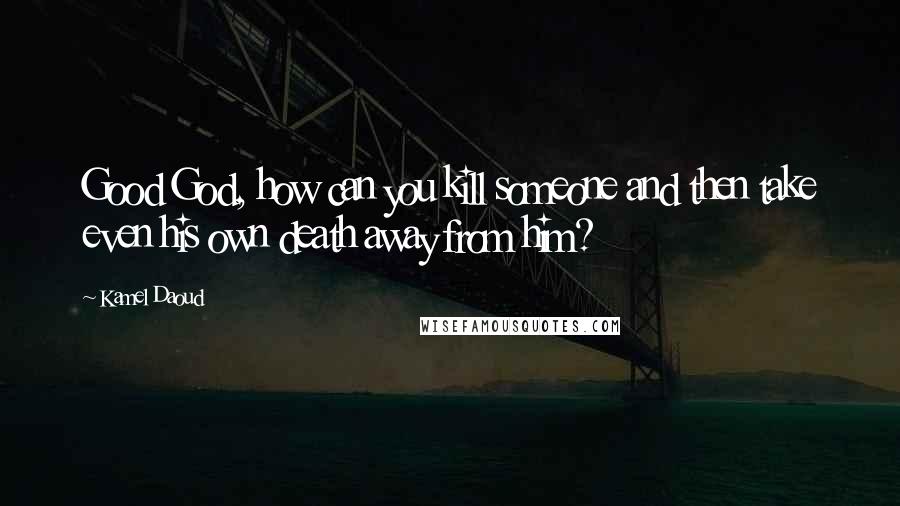 Kamel Daoud Quotes: Good God, how can you kill someone and then take even his own death away from him?