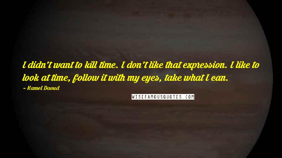 Kamel Daoud Quotes: I didn't want to kill time. I don't like that expression. I like to look at time, follow it with my eyes, take what I can.