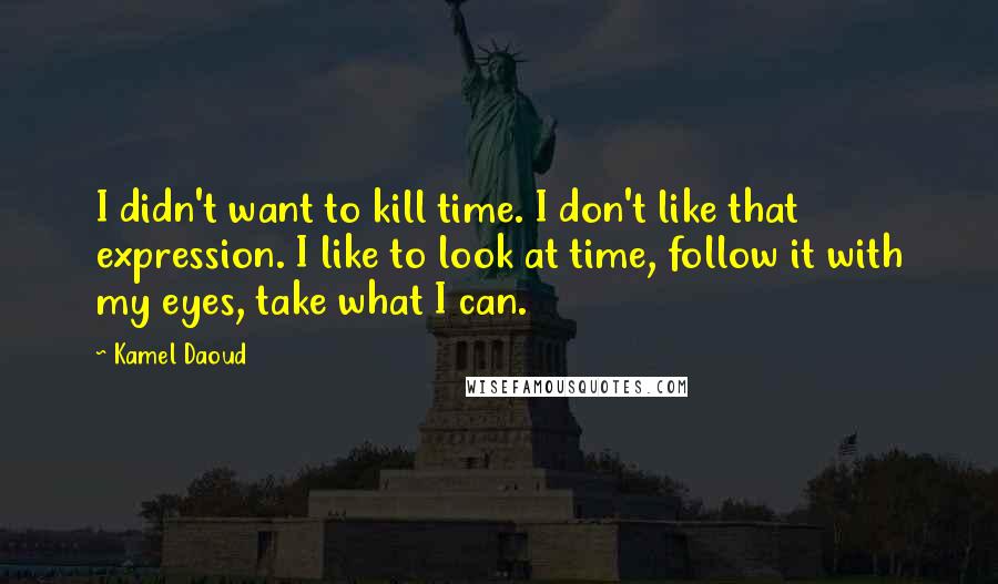 Kamel Daoud Quotes: I didn't want to kill time. I don't like that expression. I like to look at time, follow it with my eyes, take what I can.