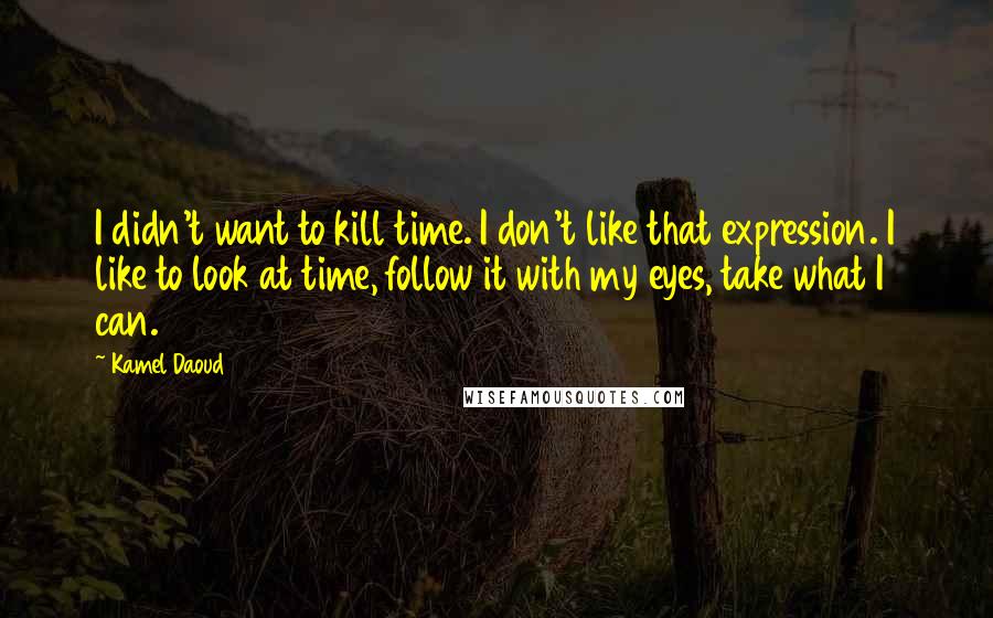 Kamel Daoud Quotes: I didn't want to kill time. I don't like that expression. I like to look at time, follow it with my eyes, take what I can.