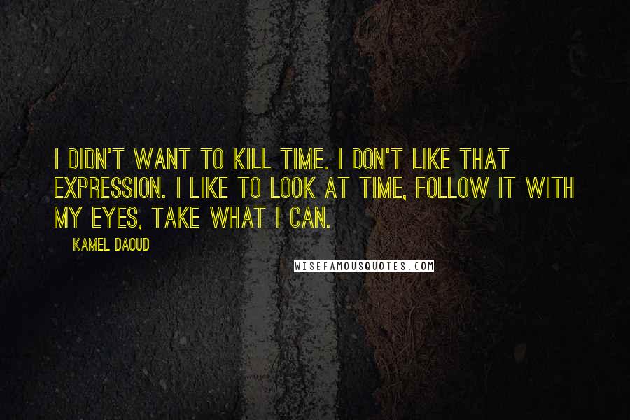 Kamel Daoud Quotes: I didn't want to kill time. I don't like that expression. I like to look at time, follow it with my eyes, take what I can.