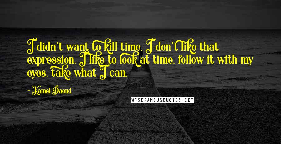 Kamel Daoud Quotes: I didn't want to kill time. I don't like that expression. I like to look at time, follow it with my eyes, take what I can.