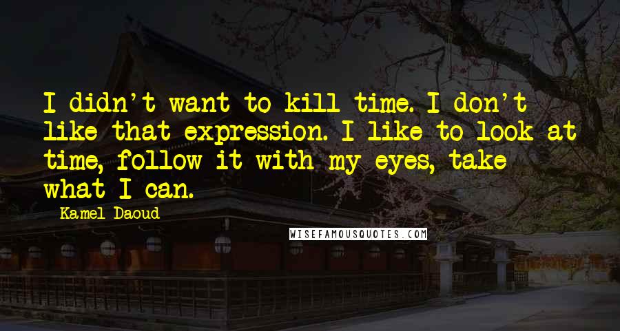 Kamel Daoud Quotes: I didn't want to kill time. I don't like that expression. I like to look at time, follow it with my eyes, take what I can.