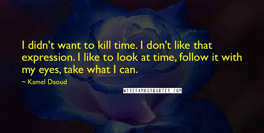 Kamel Daoud Quotes: I didn't want to kill time. I don't like that expression. I like to look at time, follow it with my eyes, take what I can.