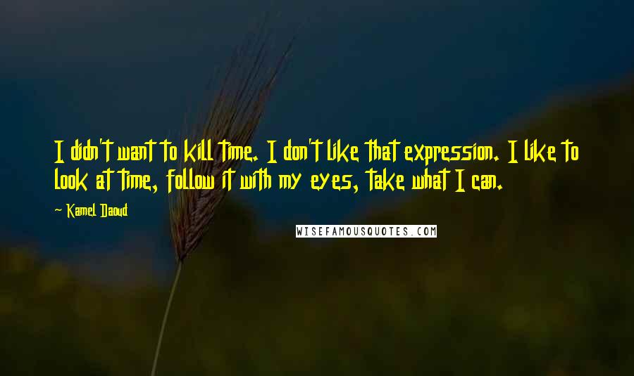 Kamel Daoud Quotes: I didn't want to kill time. I don't like that expression. I like to look at time, follow it with my eyes, take what I can.