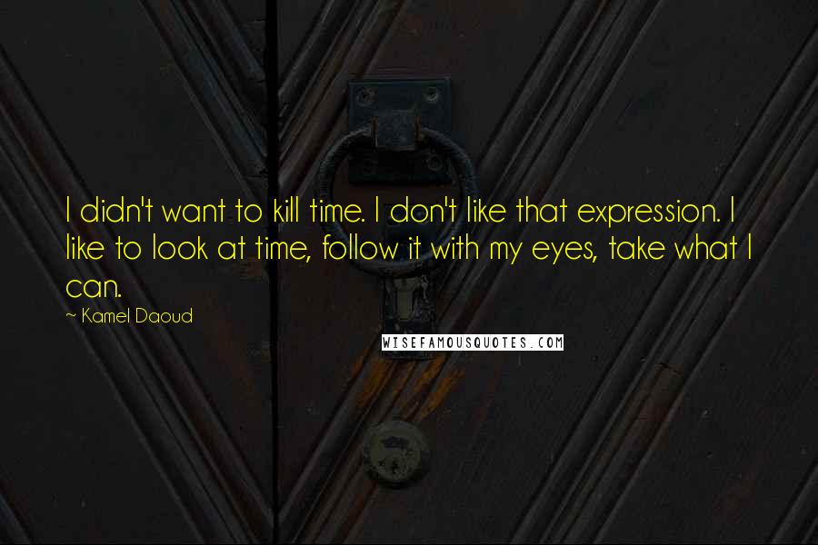 Kamel Daoud Quotes: I didn't want to kill time. I don't like that expression. I like to look at time, follow it with my eyes, take what I can.