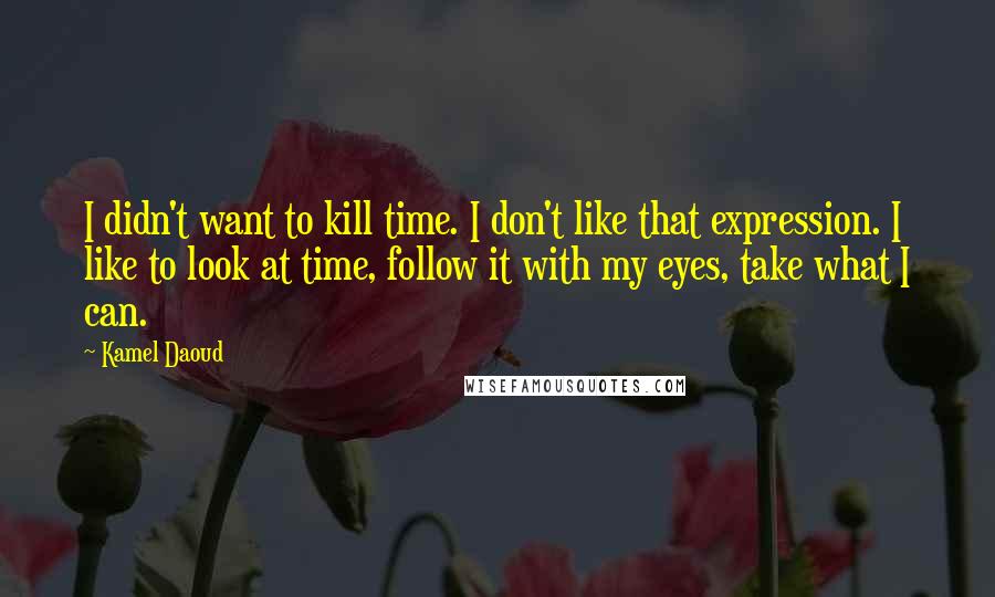 Kamel Daoud Quotes: I didn't want to kill time. I don't like that expression. I like to look at time, follow it with my eyes, take what I can.