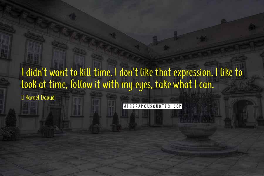 Kamel Daoud Quotes: I didn't want to kill time. I don't like that expression. I like to look at time, follow it with my eyes, take what I can.
