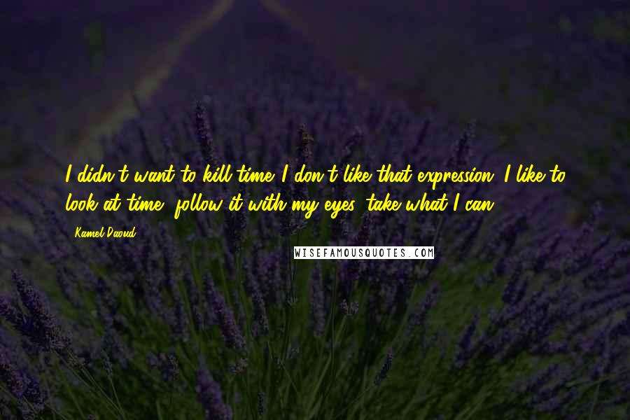 Kamel Daoud Quotes: I didn't want to kill time. I don't like that expression. I like to look at time, follow it with my eyes, take what I can.