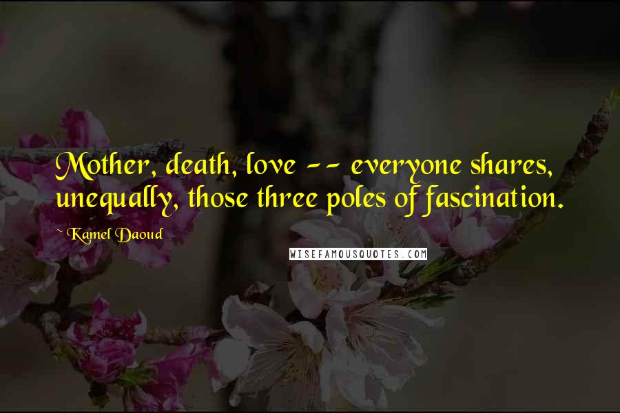 Kamel Daoud Quotes: Mother, death, love -- everyone shares, unequally, those three poles of fascination.