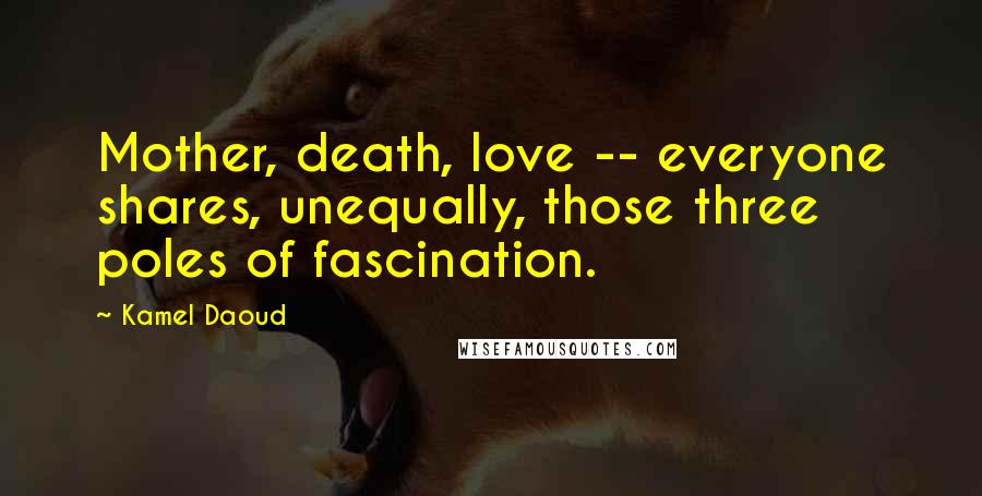 Kamel Daoud Quotes: Mother, death, love -- everyone shares, unequally, those three poles of fascination.