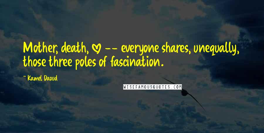 Kamel Daoud Quotes: Mother, death, love -- everyone shares, unequally, those three poles of fascination.