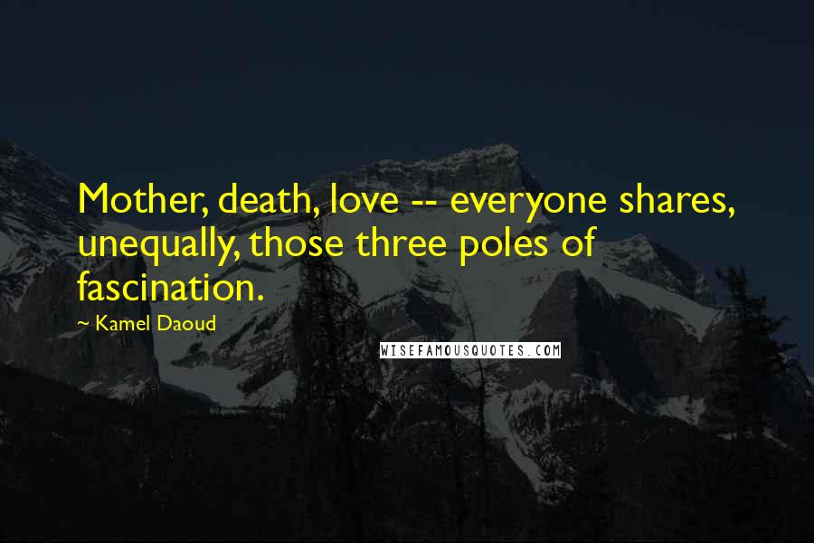 Kamel Daoud Quotes: Mother, death, love -- everyone shares, unequally, those three poles of fascination.