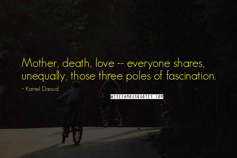 Kamel Daoud Quotes: Mother, death, love -- everyone shares, unequally, those three poles of fascination.