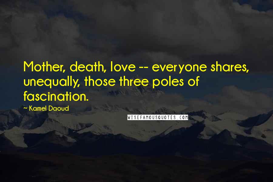 Kamel Daoud Quotes: Mother, death, love -- everyone shares, unequally, those three poles of fascination.