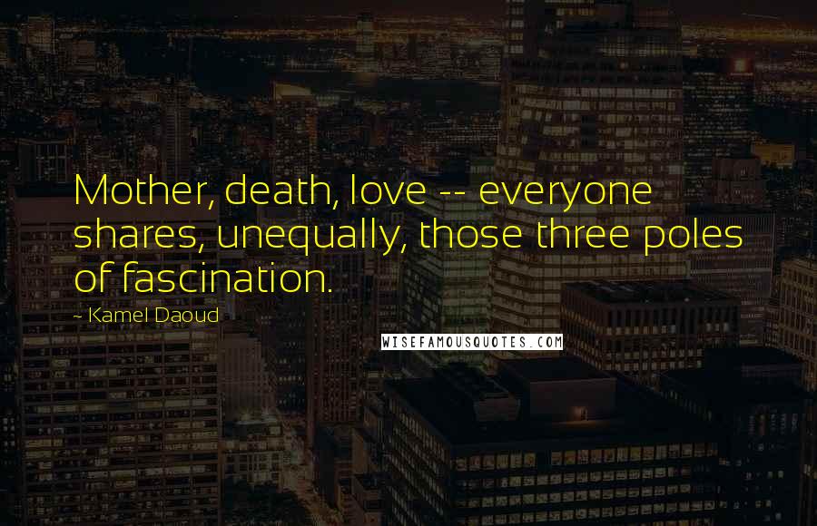 Kamel Daoud Quotes: Mother, death, love -- everyone shares, unequally, those three poles of fascination.