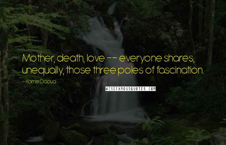Kamel Daoud Quotes: Mother, death, love -- everyone shares, unequally, those three poles of fascination.
