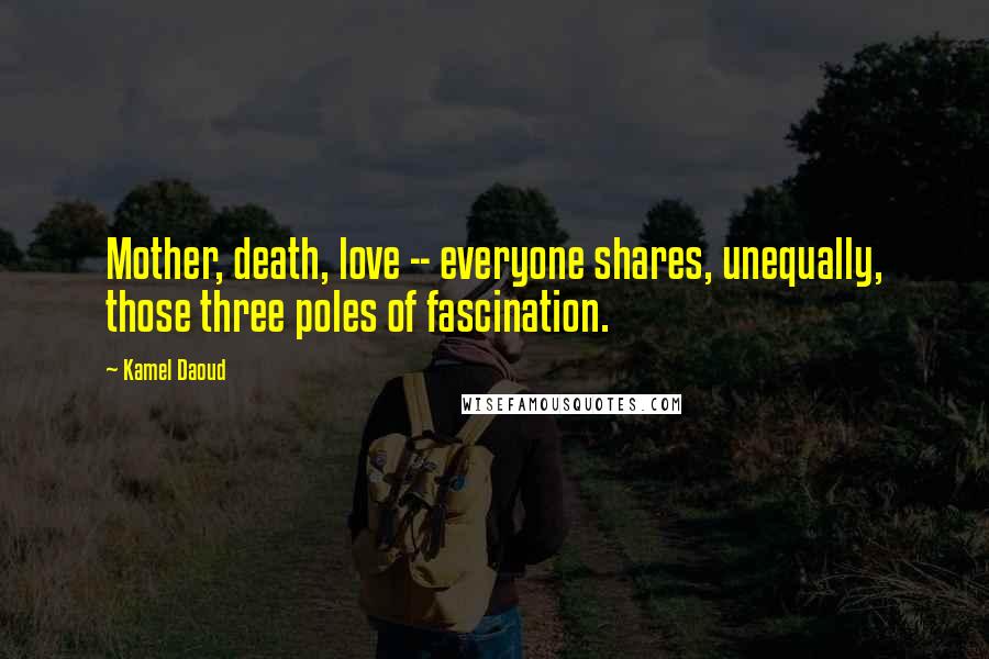 Kamel Daoud Quotes: Mother, death, love -- everyone shares, unequally, those three poles of fascination.