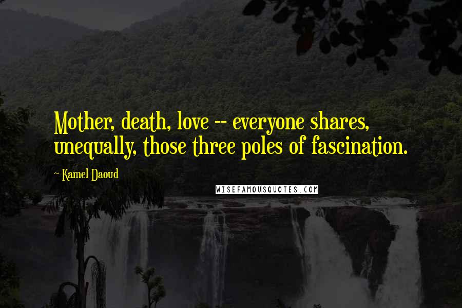 Kamel Daoud Quotes: Mother, death, love -- everyone shares, unequally, those three poles of fascination.