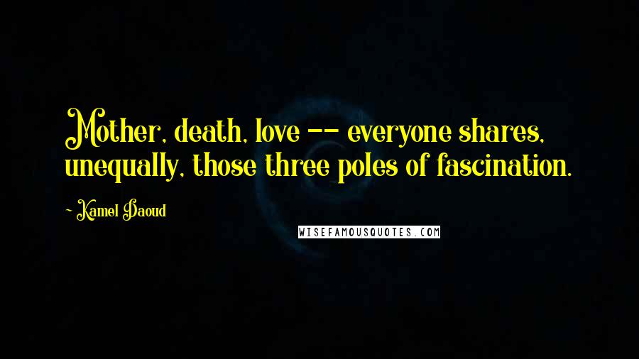 Kamel Daoud Quotes: Mother, death, love -- everyone shares, unequally, those three poles of fascination.