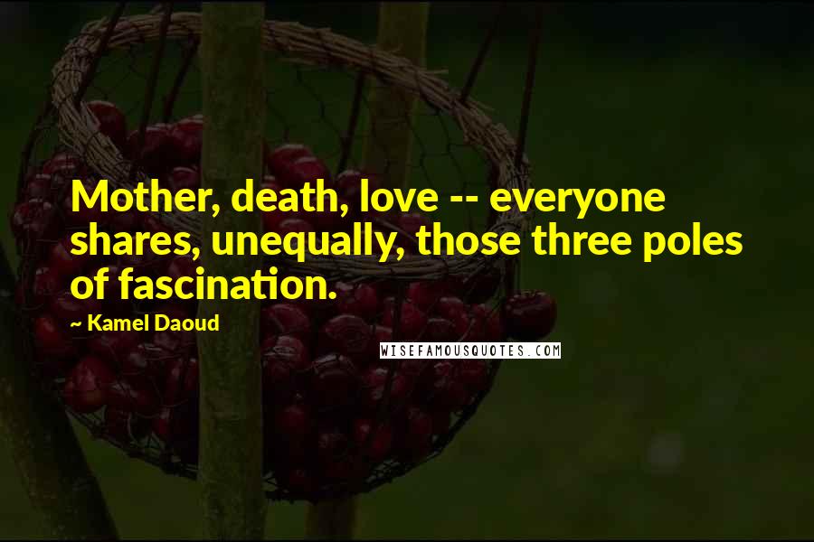 Kamel Daoud Quotes: Mother, death, love -- everyone shares, unequally, those three poles of fascination.