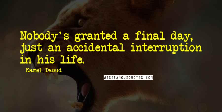 Kamel Daoud Quotes: Nobody's granted a final day, just an accidental interruption in his life.