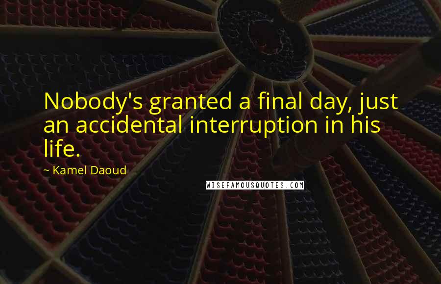 Kamel Daoud Quotes: Nobody's granted a final day, just an accidental interruption in his life.