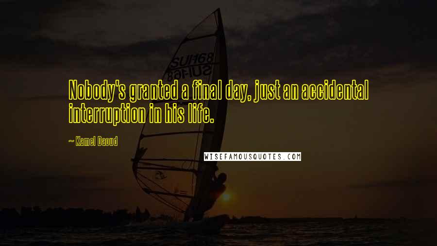 Kamel Daoud Quotes: Nobody's granted a final day, just an accidental interruption in his life.