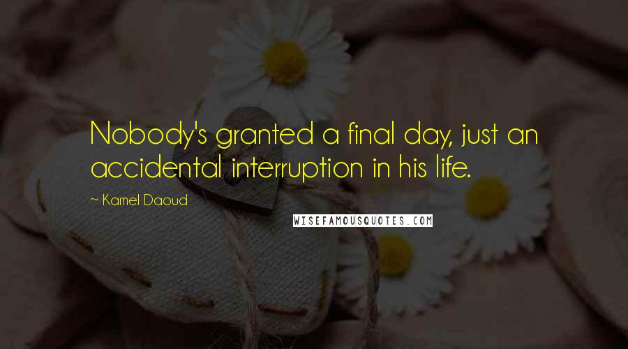 Kamel Daoud Quotes: Nobody's granted a final day, just an accidental interruption in his life.