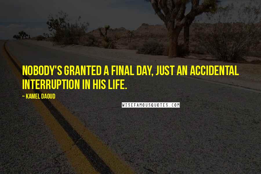 Kamel Daoud Quotes: Nobody's granted a final day, just an accidental interruption in his life.