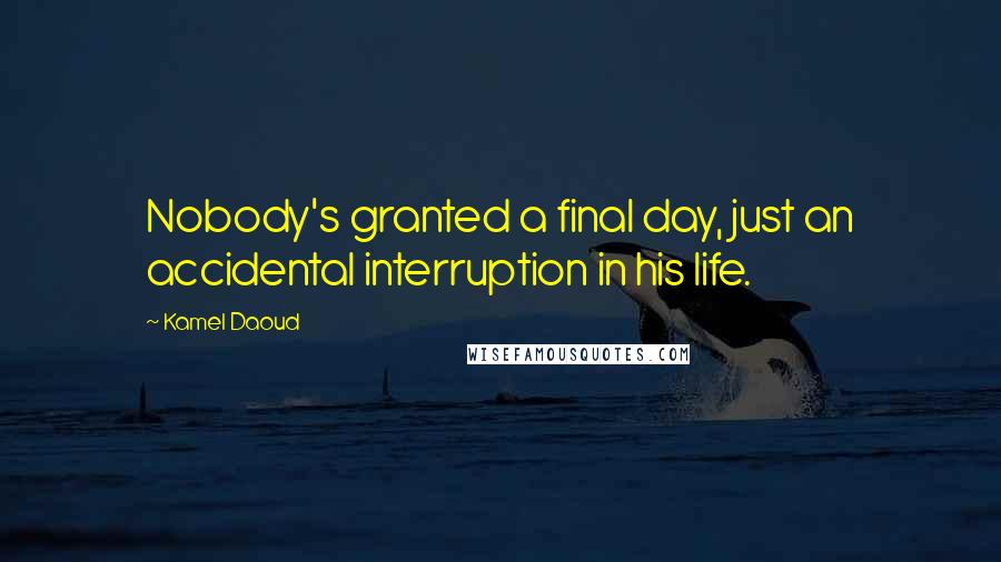 Kamel Daoud Quotes: Nobody's granted a final day, just an accidental interruption in his life.