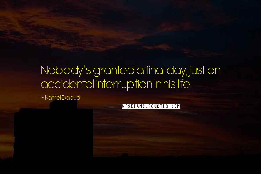 Kamel Daoud Quotes: Nobody's granted a final day, just an accidental interruption in his life.