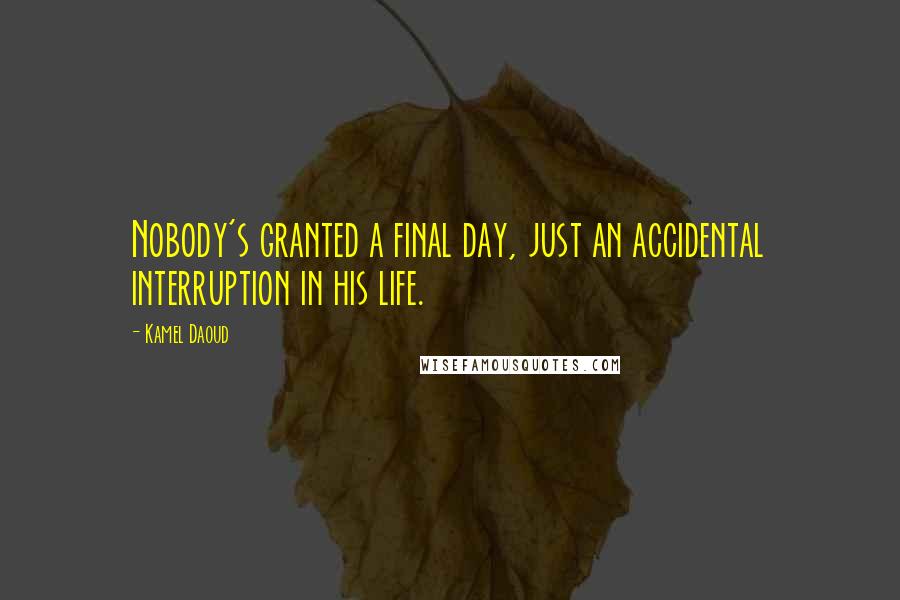 Kamel Daoud Quotes: Nobody's granted a final day, just an accidental interruption in his life.